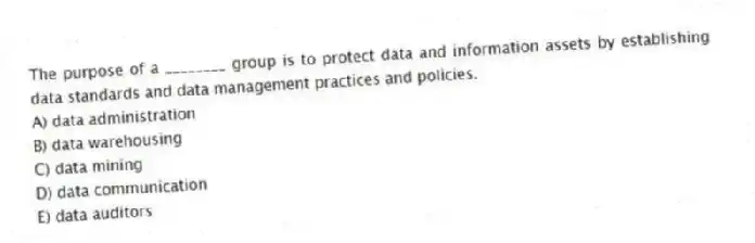 The purpose of a ________ group is to protect data and information assets by establishing data standards and data management practices and policies.
A) data administration
B) data warehousing
C) data mining
D) data communication
E) data auditors
