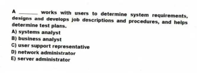A ________ works with users to determine system requirements, designs and develops job descriptions and procedures, and helps determine test plans.
A) systems analyst
B) business analyst
C) user support representative
D) network administrator
E) server administrator