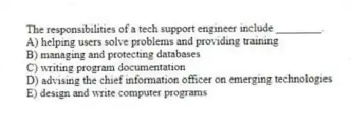 The responsibilities of a tech support engineer include ________.
A) helping users solve problems and providing training
B) managing and protecting databases
C) writing program documentation
D) advising the chief information officer on emerging technologies
E) design and write computer programs