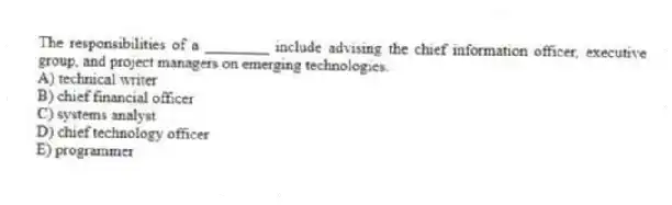 The responsibilities of a ________ include advising the chief information officer, executive group, and project managers on emerging technologies.
A) technical writer
B) chief financial officer
C) systems analyst
D) chief technology officer
E) programmer