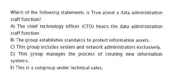 Which of the following statements is True about a data administration staff function?
A) The chief technology officer (CTO) heads the data administration staff function
B) The group establishes standards to protect information assets.
C) This group includes system and network administrators exclusively.
D) This group manages the process of creating new information systems.
E) This is a subgroup under technical sales.