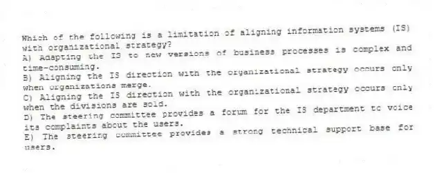 Which of the following is a limitation of aligning information systems (IS) with organizational strategy?
A) Adapting the IS to new versions of business processes is complex and time-consuming.
B) Aligning the IS direction with the organizational strategy occurs only when organizations merge.
C) Aligning the IS direction with the organizational strategy occurs only when the divisions are sold.
D) The steering committee provides a forum for the IS department to voice its complaints about the users.
E) The steering committee provides a strong technical support base for users.