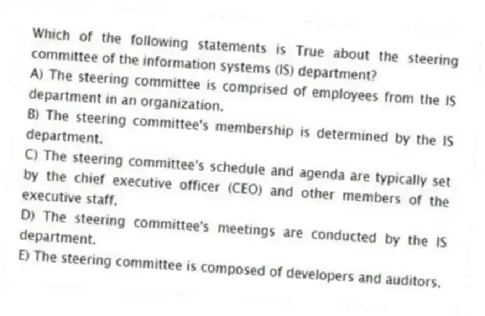 Which of the following statements is True about the steering committee of the information systems (IS) department?
A) The steering committee is comprised of employees from the IS department in an organization.
B) The steering committee's membership is determined by the IS department.
C) The steering committee's schedule and agenda are typically set by the chief executive officer (CEO) and other members of the executive staff.
D) The steering committee's meetings are conducted by the IS department.
E) The steering committee is composed of developers and auditors.
