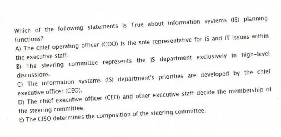 Which of the following statements is True about information systems (IS) planning functions?
A) The chief operating officer (COO) is the sole representative for IS and IT issues within the executive staff.
B) The steering committee represents the IS department exclusively in high-level discussions.
C) The information systems (IS) department's priorities are developed by the chief executive officer (CEO).
D) The chief executive officer (CEO) and other executive staff decide the membership of the steering committee.
E) The CISO determines the composition of the steering committee.