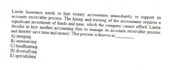Linela Insurance needs to hire twenty accountants immediately to support its accounts receivable process. The hiring and training of the accountants requires a significant investment of funds and time, which the company cannot afford. Linela decides to hire another accounting firm to manage its accounts receivable process and thereby save time and money. This process is known as ________.
A) merging
B) outsourcing
C) headhunting
D) diversifying
E) specializing