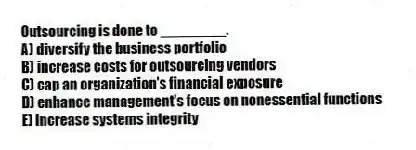 Outsourcing is done to ________.
A) diversify the business portfolio
B) increase costs for outsourcing vendors
C) cap an organization's financial exposure
D) enhance management's focus on nonessential functions
E) increase systems integrity