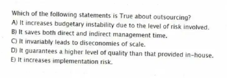 Which of the following statements is True about outsourcing?
A) It increases budgetary instability due to the level of risk involved.
B) It saves both direct and indirect management time.
C) It invariably leads to diseconomies of scale.
D) It guarantees a higher level of quality than that provided in-house.
E) It increases implementation risk.