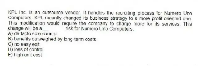 KPL Inc. is an outsource vendor. It handles the recruiting process for Numero Uno Computers. KPL recently changed its business strategy to a more profit-oriented one. This modification would require the company to charge more for its services. This change will be a ________ risk for Numero Uno Computers.
A) de facto sole source
B) benefits outweighed by long-term costs
C) no easy exit
D) loss of control
E) high unit cost