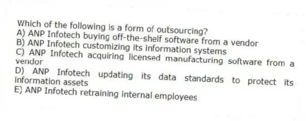 Which of the following is a form of outsourcing?
A) ANP Infotech buying off-the-shelf software from a vendor
B) ANP Infotech customizing its information systems
C) ANP Infotech acquiring licensed manufacturing software from a vendor
D) ANP Infotech updating its data standards to protect its information assets
E) ANP Infotech retraining internal employees