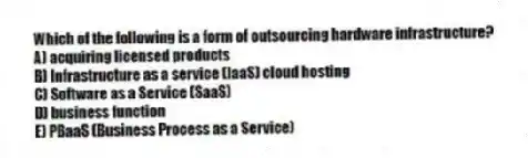Which of the following is a form of outsourcing hardware infrastructure?
A) acquiring licensed products
B) Infrastructure as a service (IaaS) cloud hosting
C) Software as a Service (SaaS)
D) business function
E) PBaaS (Business Process as a Service)