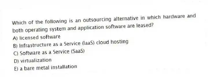 Which of the following is an outsourcing alternative in which hardware and both operating system and application software are leased?
A) licensed software
B) Infrastructure as a Service (IaaS) cloud hosting
C) Software as a Service (SaaS)
D) virtualization
E) a bare metal installation