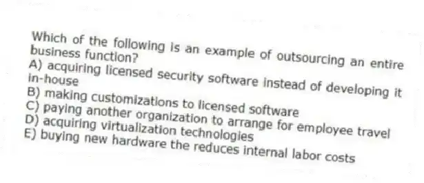 Which of the following is an example of outsourcing an entire business function?
A) acquiring licensed security software instead of developing it in-house
B) making customizations to licensed software
C) paying another organization to arrange for employee travel
D) acquiring virtualization technologies
E) buying new hardware the reduces internal labor costs