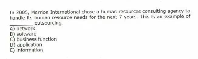 In 2005, Marrion International chose a human resources consulting agency to handle its human resource needs for the next 7 years. This is an example of ________ outsourcing.
A) network
B) software
C) business function
D) application
E) information