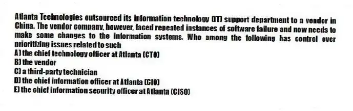 Atlanta Technologies outsourced its information technology (IT) support department to a vendor in China. The vendor company, however, faced repeated instances of software failure and now needs to make some changes to the information systems. Who among the following has control over prioritizing issues related to such
A) the chief technology officer at Atlanta (CTO)
B) the vendor
C) a third-party technician
D) the chief information officer at Atlanta (CIO)
E) the chief information security officer at Atlanta (CISO)