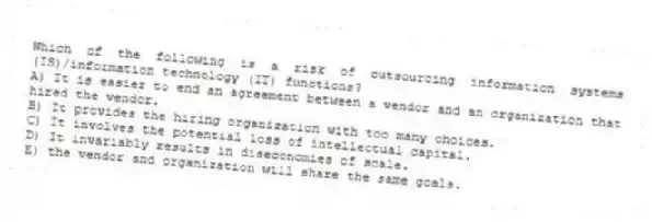 Which of the following is a risk of outsourcing information systems (IS)/information technology (IT) functions?
A) It is easier to end an agreement between a vendor and an organization that hired the vendor.
B) It provides the hiring organization with too many choices.
C) It involves the potential loss of intellectual capital.
D) It invariably results in diseconomies of scale.
E) the vendor and organization will share the same goals.