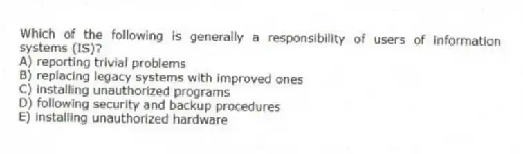Which of the following is generally a responsibility of users of information systems (IS)?
A) reporting trivial problems
B) replacing legacy systems with improved ones
C) installing unauthorized programs
D) following security and backup procedures
E) installing unauthorized hardware