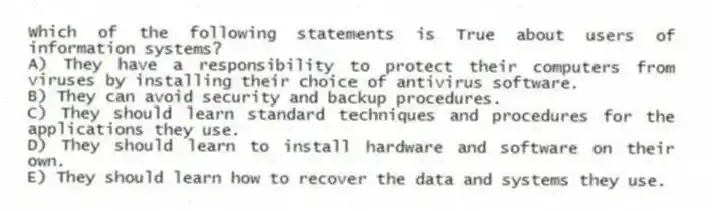 Which of the following statements is True about users of information systems?
A) They have a responsibility to protect their computers from viruses by installing their choice of antivirus software.
B) They can avoid security and backup procedures.
C) They should learn standard techniques and procedures for the applications they use.
D) They should learn to install hardware and software on their own.
E) They should learn how to recover the data and systems they use.