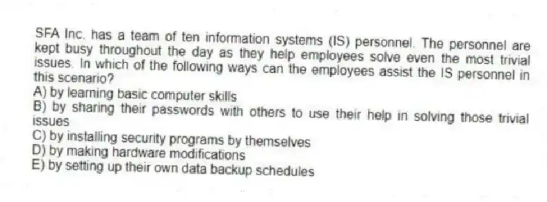 SFA Inc. has a team of ten information systems (IS) personnel. The personnel are kept busy throughout the day as they help employees solve even the most trivial issues. In which of the following ways can the employees assist the IS personnel in this scenario?
A) by learning basic computer skills
B) by sharing their passwords with others to use their help in solving those trivial issues
C) by installing security programs by themselves
D) by making hardware modifications
E) by setting up their own data backup schedules