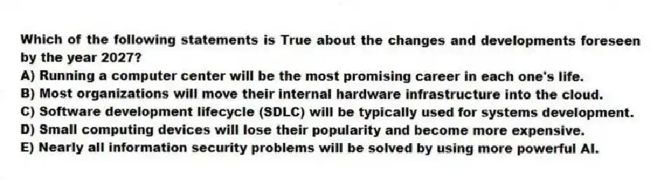 Which of the following statements is True about the changes and developments foreseen by the year 2027?
A) Running a computer center will be the most promising career in each one's life.
B) Most organizations will move their internal hardware infrastructure into the cloud.
C) Software development lifecycle (SDLC) will be typically used for systems development.
D) Small computing devices will lose their popularity and become more expensive.
E) Nearly all information security problems will be solved by using more powerful AI.