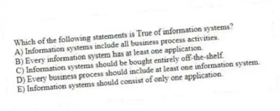 Which of the following statements is True of information systems?
A) Information systems include all business process activities.
B) Every information system has at least one application.
C) Information systems should be bought entirely off-the-shelf.
D) Every business process should include at least one information system.
E) Information systems should consist of only one application.