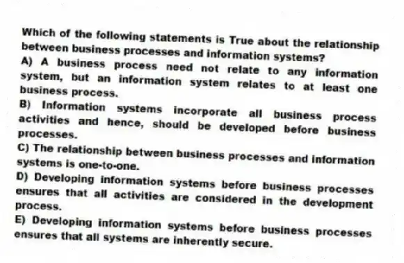 Which of the following statements is True about the relationship between business processes and information systems?
A) A business process need not relate to any information system, but an information system relates to at least one business process.
B) Information systems incorporate all business process activities and hence, should be developed before business processes.
C) The relationship between business processes and information systems is one-to-one.
D) Developing information systems before business processes ensures that all activities are considered in the development process.
E) Developing information systems before business processes ensures that all systems are inherently secure.
