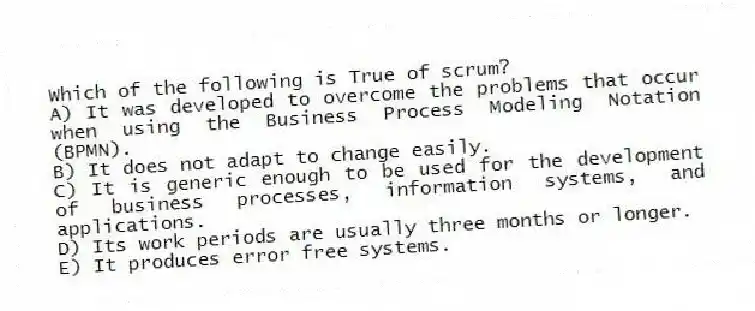 Which of the following is True of scrum?
A) It was developed to overcome the problems that occur when using the Business Process Modeling Notation (BPMN).
B) It does not adapt to change easily.
C) It is generic enough to be used for the development of business processes, information systems, and applications.
D) Its work periods are usually three months or longer.
E) It produces error free systems.