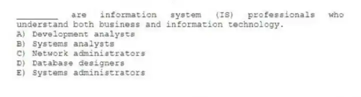 ________ are information system (IS) professionals who understand both business and information technology.
A) Development analysts
B) Systems analysts
C) Network administrators
D) Database designers
E) Systems administrators