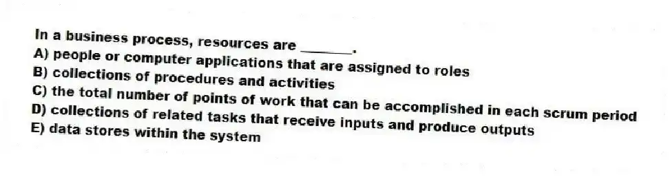 In a business process, resources are ________.
A) people or computer applications that are assigned to roles
B) collections of procedures and activities
C) the total number of points of work that can be accomplished in each scrum period
D) collections of related tasks that receive inputs and produce outputs
E) data stores within the system