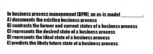 In business process management (BPM), an as-is model ________.
A) documents the existing business process
B) contrasts the former and current states of a business process
C) represents the desired state of a business process
D) represents the ideal state of a business process
E) predicts the likely future state of a business process