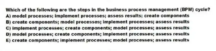 Which of the following are the steps in the business process management (BPM) cycle?
A) model processes; implement processes; assess results; create components
B) create components; model processes; implement processes; assess results
C) implement processes; create components; model processes; assess results
D) model processes; create components; implement processes; assess results
E) create components; implement processes; model processes; assess results