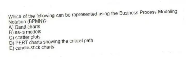 Which of the following can be represented using the Business Process Modeling Notation (BPMN)?
A) Gantt charts
B) as-is models
C) scatter plots
D) PERT charts showing the critical path
E) candle-stick charts