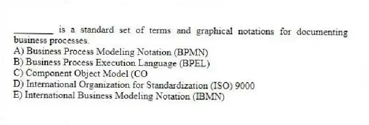 ________ is a standard set of terms and graphical notations for documenting business processes.
A) Business Process Modeling Notation (BPMN)
B) Business Process Execution Language (BPEL)
C) Component Object Model (CO
D) International Organization for Standardization (ISO) 9000
E) International Business Modeling Notation (IBMN)