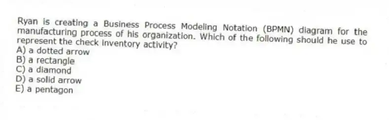 Ryan is creating a Business Process Modeling Notation (BPMN) diagram for the manufacturing process of his organization. Which of the following should he use to represent the check inventory activity?
A) a dotted arrow
B) a rectangle
C) a diamond
D) a solid arrow
E) a pentagon