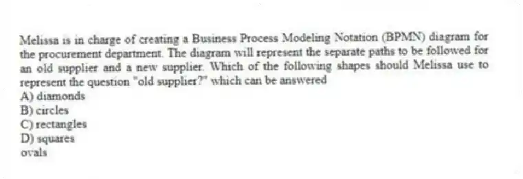 Melissa is in charge of creating a Business Process Modeling Notation (BPMN) diagram for the procurement department. The diagram will represent the separate paths to be followed for an old supplier and a new supplier. Which of the following shapes should Melissa use to represent the question "old supplier?" which can be answered
A) diamonds
B) circles
C) rectangles
D) squares
ovals