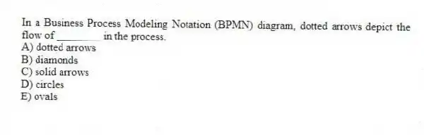 In a Business Process Modeling Notation (BPMN) diagram, dotted arrows depict the flow of ________ in the process.
A) dotted arrows
B) diamonds
C) solid arrows
D) circles
E) ovals