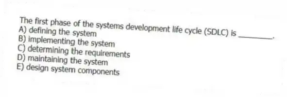 The first phase of the systems development life cycle (SDLC) is ________.
A) defining the system
B) implementing the system
C) determining the requirements
D) maintaining the system
E) design system components