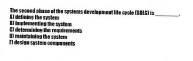 The second phase of the systems development life cycle (SDLC) is ________.
A) defining the system
B) implementing the system
C) determining the requirements
D) maintaining the system
E) design system components