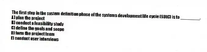 The first step in the system definition phase of the systems development life cycle (SDLC) is to ________.
A) plan the project
B) conduct a feasibility study
C) define the goals and scope
D) form the project team
E) conduct user interviews