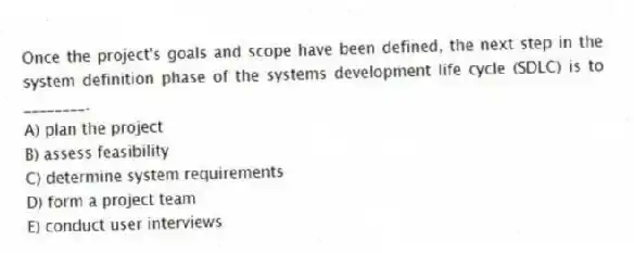 Once the project's goals and scope have been defined, the next step in the system definition phase of the systems development life cycle (SDLC) is to ________.
A) plan the project
B) assess feasibility
C) determine system requirements
D) form a project team
E) conduct user interviews