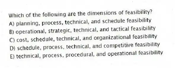 Which of the following are the dimensions of feasibility?
A) planning, process, technical, and schedule feasibility
B) operational, strategic, technical, and tactical feasibility
C) cost, schedule, technical, and organizational feasibility
D) schedule, process, technical, and competitive feasibility
E) technical, process, procedural, and operational feasibility