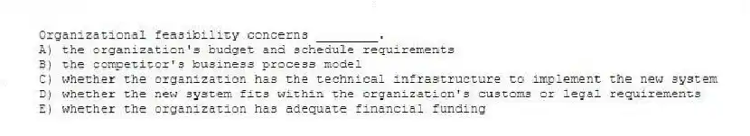 Organizational feasibility concerns ________.
A) the organization's budget and schedule requirements
B) the competitor's business process model
C) whether the organization has the technical infrastructure to implement the new system
D) whether the new system fits within the organization's customs or legal requirements
E) whether the organization has adequate financial funding