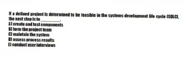 If a defined project is determined to be feasible in the systems development life cycle (SDLC), the next step is to ________.
A) create and test components
B) form the project team
C) maintain the system
D) assess process results
E) conduct user interviews