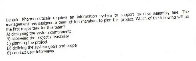 Dentoin Pharmaceuticals requires an information system to support its new assembly line. The management has assigned a team of ten members to plan this project. Which of the following will be the first major task for this team?
A) designing the system components
B) assessing the project's feasibility
C) planning the project
D) defining the system goals and scope
E) conduct user interviews