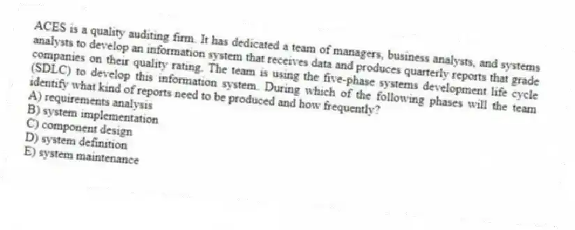 ACES is a quality auditing firm. It has dedicated a team of managers, business analysts, and systems analysts to develop an information system that receives data and produces quarterly reports that grade companies on their quality rating. The team is using the five-phase systems development life cycle (SDLC) to develop this information system. During which of the following phases will the team identify what kind of reports need to be produced and how frequently?
A) requirements analysis
B) system implementation
C) component design
D) system definition
E) system maintenance