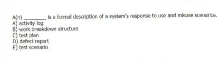 A(n) ________ is a formal description of a system's response to use and misuse scenarios.
A) activity log
B) work breakdown structure
C) test plan
D) defect report
E) test scenario