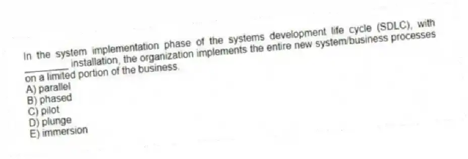 In the system implementation phase of the systems development life cycle (SDLC), with ________ installation, the organization implements the entire new system/business processes on a limited portion of the business.
A) parallel
B) phased
C) pilot
D) plunge
E) immersion