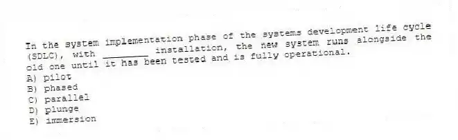In the system implementation phase of the systems development life cycle (SDLC), with ________ installation, the new system runs alongside the old one until it has been tested and is fully operational.
A) pilot
B) phased
C) parallel
D) plunge
E) immersion