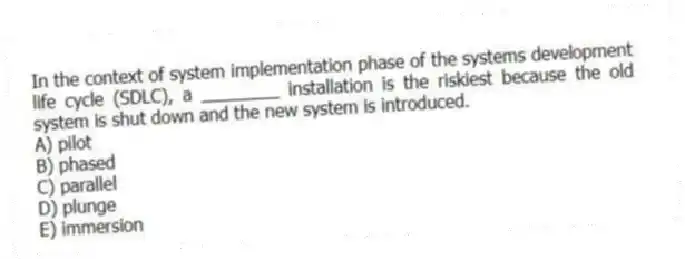 In the context of system implementation phase of the systems development life cycle (SDLC), a ________ installation is the riskiest because the old system is shut down and the new system is introduced.
A) pilot
B) phased
C) parallel
D) plunge
E) immersion