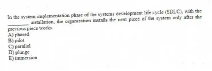In the system implementation phase of the systems development life cycle (SDLC), with the ________ installation, the organization installs the next piece of the system only after the previous piece works.
A) phased
B) pilot
C) parallel
D) plunge
E) immersion