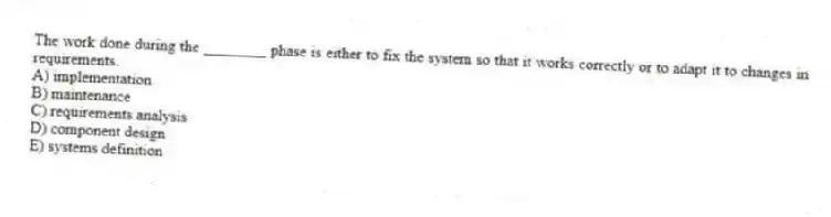 The work done during the ________ phase is either to fix the system so that it works correctly or to adapt it to changes in requirements.
A) implementation
B) maintenance
C) requirements analysis
D) component design
E) systems definition